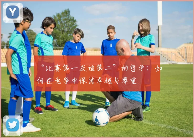 “比赛第一友谊第二”的哲学：如何在竞争中保持卓越与尊重